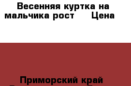 Весенняя куртка на мальчика рост   › Цена ­ 800 - Приморский край, Владивосток г. Дети и материнство » Детская одежда и обувь   . Приморский край